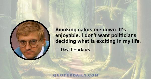 Smoking calms me down. It's enjoyable. I don't want politicians deciding what is exciting in my life.