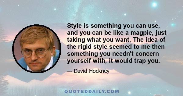 Style is something you can use, and you can be like a magpie, just taking what you want. The idea of the rigid style seemed to me then something you needn't concern yourself with, it would trap you.