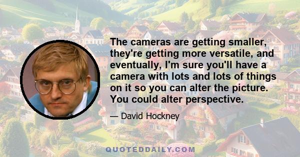 The cameras are getting smaller, they're getting more versatile, and eventually, I'm sure you'll have a camera with lots and lots of things on it so you can alter the picture. You could alter perspective.