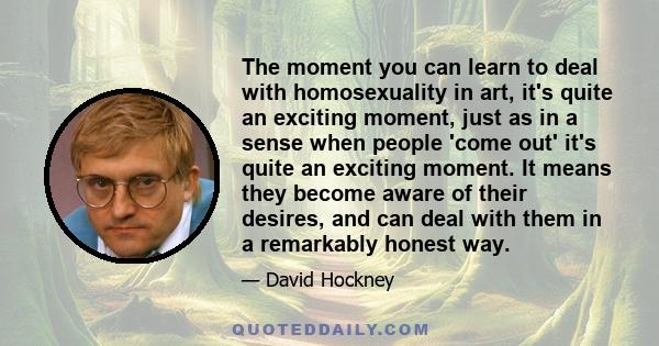 The moment you can learn to deal with homosexuality in art, it's quite an exciting moment, just as in a sense when people 'come out' it's quite an exciting moment. It means they become aware of their desires, and can