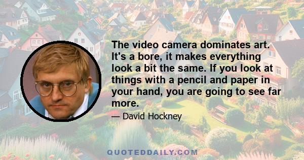 The video camera dominates art. It's a bore, it makes everything look a bit the same. If you look at things with a pencil and paper in your hand, you are going to see far more.