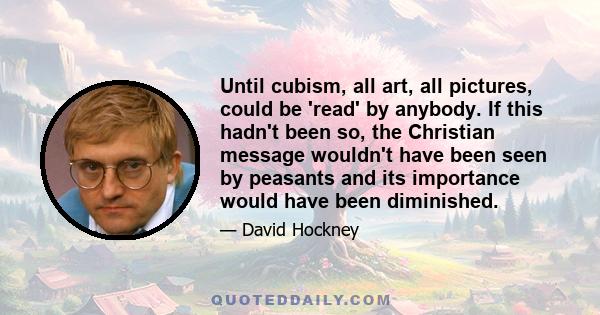 Until cubism, all art, all pictures, could be 'read' by anybody. If this hadn't been so, the Christian message wouldn't have been seen by peasants and its importance would have been diminished.