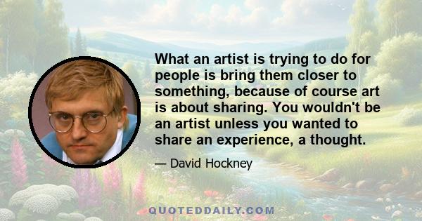 What an artist is trying to do for people is bring them closer to something, because of course art is about sharing. You wouldn't be an artist unless you wanted to share an experience, a thought.