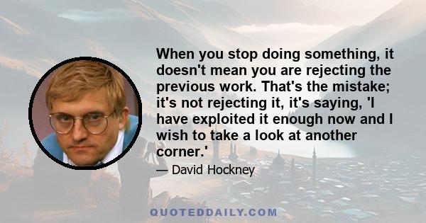 When you stop doing something, it doesn't mean you are rejecting the previous work. That's the mistake; it's not rejecting it, it's saying, 'I have exploited it enough now and I wish to take a look at another corner.'