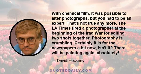 With chemical film, it was possible to alter photographs, but you had to be an expert. That's not true any more. The LA Times fired a photographer at the beginning of the Iraq War for editing two shots together.