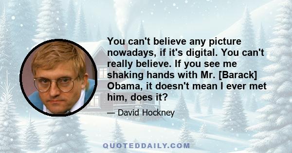 You can't believe any picture nowadays, if it's digital. You can't really believe. If you see me shaking hands with Mr. [Barack] Obama, it doesn't mean I ever met him, does it?