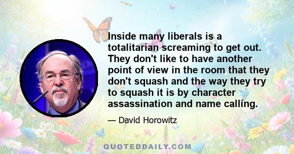 Inside many liberals is a totalitarian screaming to get out. They don't like to have another point of view in the room that they don't squash and the way they try to squash it is by character assassination and name