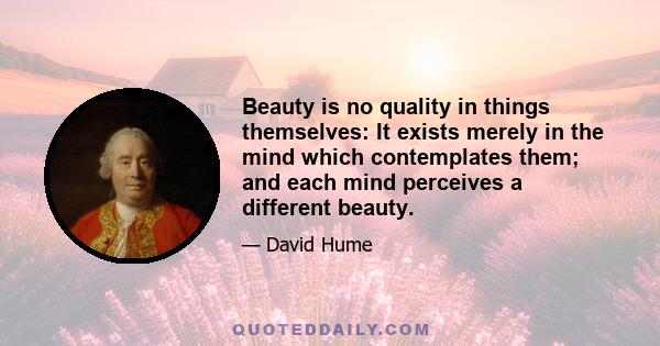 Beauty is no quality in things themselves: It exists merely in the mind which contemplates them; and each mind perceives a different beauty.