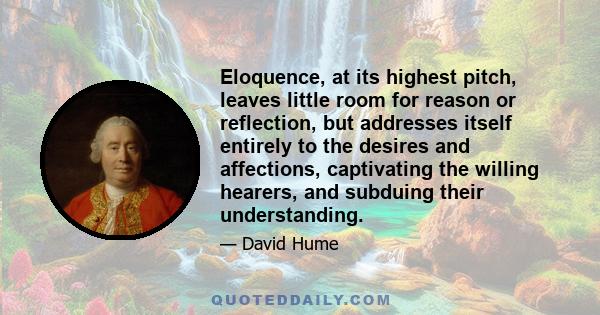 Eloquence, at its highest pitch, leaves little room for reason or reflection, but addresses itself entirely to the desires and affections, captivating the willing hearers, and subduing their understanding.