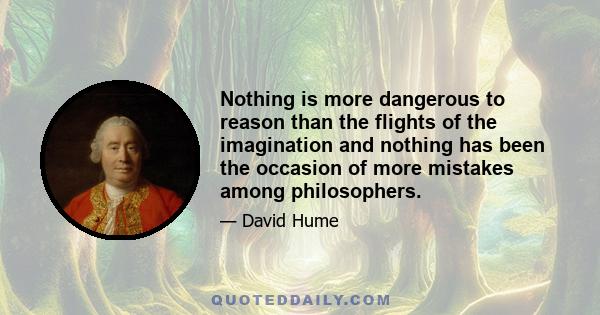 Nothing is more dangerous to reason than the flights of the imagination and nothing has been the occasion of more mistakes among philosophers.