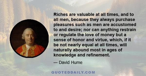 Riches are valuable at all times, and to all men, because they always purchase pleasures such as men are accustomed to and desire; nor can anything restrain or regulate the love of money but a sense of honor and virtue, 