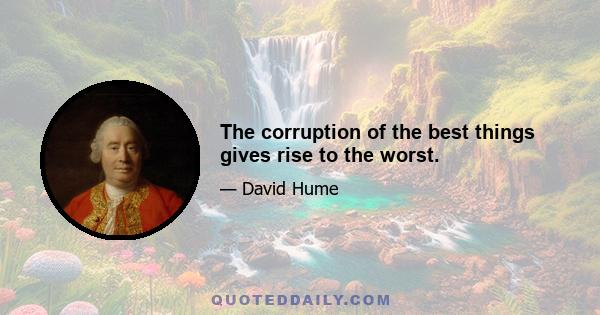 The corruption of the best things gives rise to the worst.