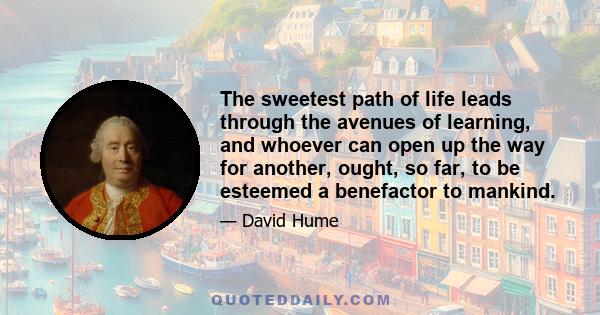 The sweetest path of life leads through the avenues of learning, and whoever can open up the way for another, ought, so far, to be esteemed a benefactor to mankind.