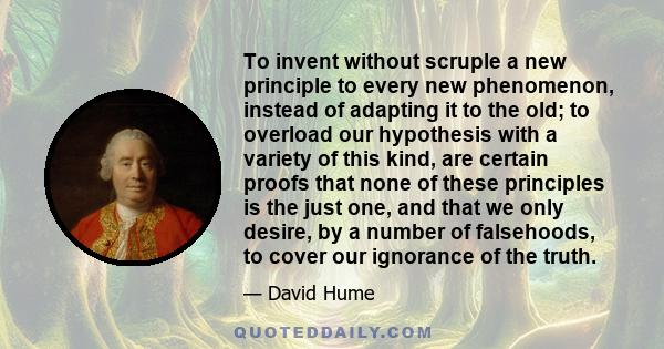 To invent without scruple a new principle to every new phenomenon, instead of adapting it to the old; to overload our hypothesis with a variety of this kind, are certain proofs that none of these principles is the just