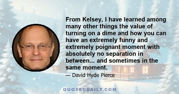 From Kelsey, I have learned among many other things the value of turning on a dime and how you can have an extremely funny and extremely poignant moment with absolutely no separation in between... and sometimes in the