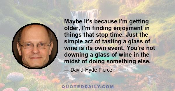 Maybe it's because I'm getting older, I'm finding enjoyment in things that stop time. Just the simple act of tasting a glass of wine is its own event. You're not downing a glass of wine in the midst of doing something