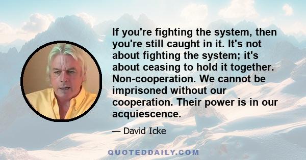 If you're fighting the system, then you're still caught in it. It's not about fighting the system; it's about ceasing to hold it together. Non-cooperation. We cannot be imprisoned without our cooperation. Their power is 