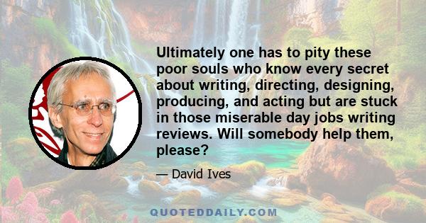 Ultimately one has to pity these poor souls who know every secret about writing, directing, designing, producing, and acting but are stuck in those miserable day jobs writing reviews. Will somebody help them, please?