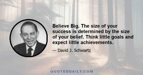 Believe Big. The size of your success is determined by the size of your belief. Think little goals and expect little achievements. Think big goals and win big success. Remember this, too! Big ideas and big plans are