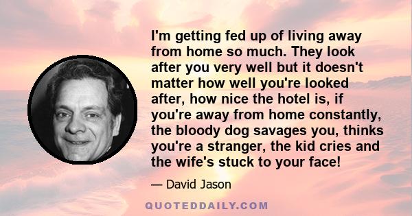 I'm getting fed up of living away from home so much. They look after you very well but it doesn't matter how well you're looked after, how nice the hotel is, if you're away from home constantly, the bloody dog savages