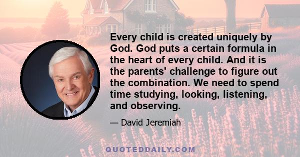 Every child is created uniquely by God. God puts a certain formula in the heart of every child. And it is the parents' challenge to figure out the combination. We need to spend time studying, looking, listening, and