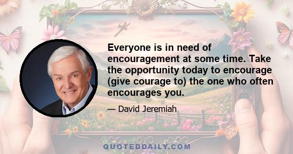 Everyone is in need of encouragement at some time. Take the opportunity today to encourage (give courage to) the one who often encourages you.