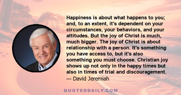 Happiness is about what happens to you; and, to an extent, it's dependent on your circumstances, your behaviors, and your attitudes. But the joy of Christ is much, much bigger. The joy of Christ is about relationship