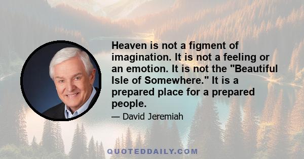 Heaven is not a figment of imagination. It is not a feeling or an emotion. It is not the Beautiful Isle of Somewhere. It is a prepared place for a prepared people.