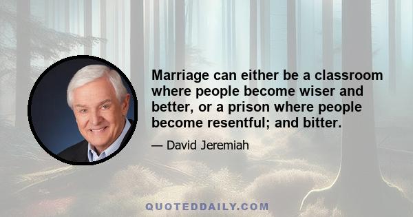 Marriage can either be a classroom where people become wiser and better, or a prison where people become resentful; and bitter.