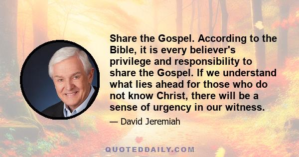 Share the Gospel. According to the Bible, it is every believer's privilege and responsibility to share the Gospel. If we understand what lies ahead for those who do not know Christ, there will be a sense of urgency in