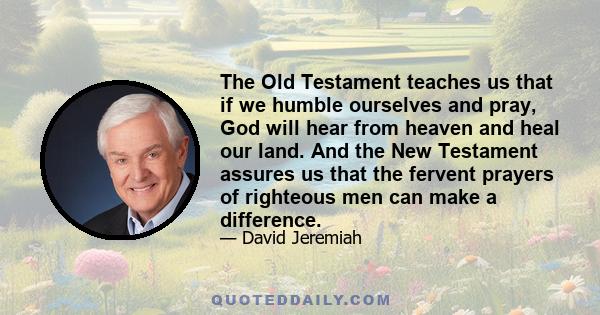 The Old Testament teaches us that if we humble ourselves and pray, God will hear from heaven and heal our land. And the New Testament assures us that the fervent prayers of righteous men can make a difference.