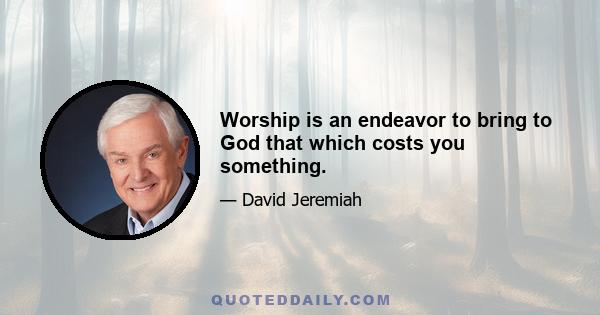 Worship is an endeavor to bring to God that which costs you something.