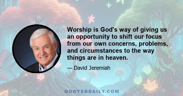 Worship is God's way of giving us an opportunity to shift our focus from our own concerns, problems, and circumstances to the way things are in heaven.