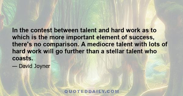 In the contest between talent and hard work as to which is the more important element of success, there's no comparison. A mediocre talent with lots of hard work will go further than a stellar talent who coasts.