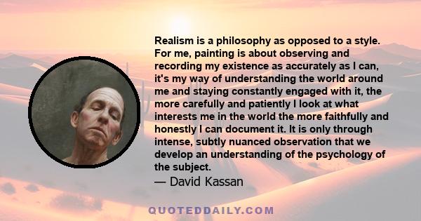 Realism is a philosophy as opposed to a style. For me, painting is about observing and recording my existence as accurately as I can, it's my way of understanding the world around me and staying constantly engaged with