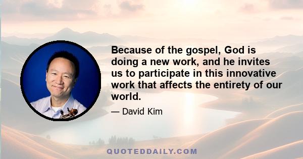 Because of the gospel, God is doing a new work, and he invites us to participate in this innovative work that affects the entirety of our world.