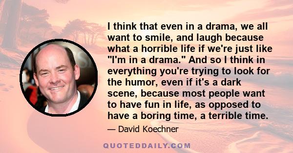 I think that even in a drama, we all want to smile, and laugh because what a horrible life if we're just like I'm in a drama. And so I think in everything you're trying to look for the humor, even if it's a dark scene,