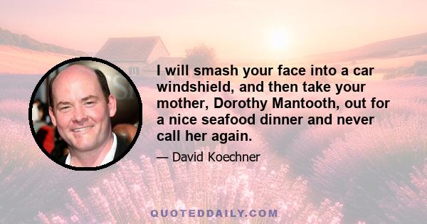 I will smash your face into a car windshield, and then take your mother, Dorothy Mantooth, out for a nice seafood dinner and never call her again.