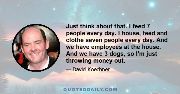 Just think about that. I feed 7 people every day. I house, feed and clothe seven people every day. And we have employees at the house. And we have 3 dogs, so I'm just throwing money out.