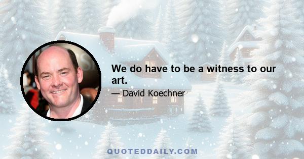 We do have to be a witness to our art.