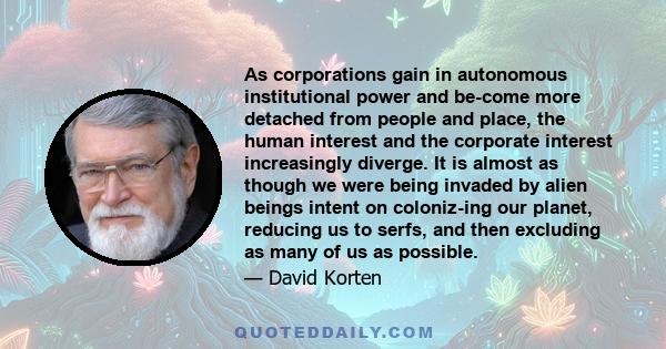 As corporations gain in autonomous institutional power and be-come more detached from people and place, the human interest and the corporate interest increasingly diverge. It is almost as though we were being invaded by 