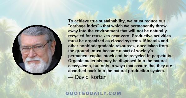 To achieve true sustainability, we must reduce our garbage index - that which we permanently throw away into the environment that will not be naturally recycled for reuse - to near zero. Productive activities must be