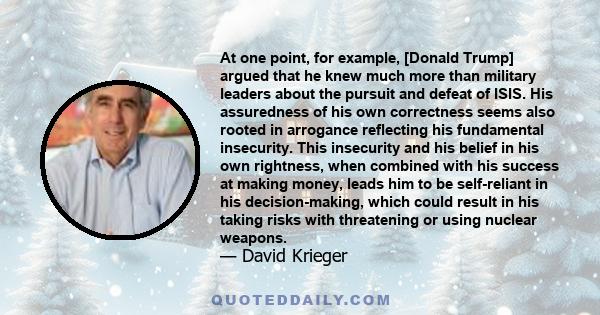 At one point, for example, [Donald Trump] argued that he knew much more than military leaders about the pursuit and defeat of ISIS. His assuredness of his own correctness seems also rooted in arrogance reflecting his