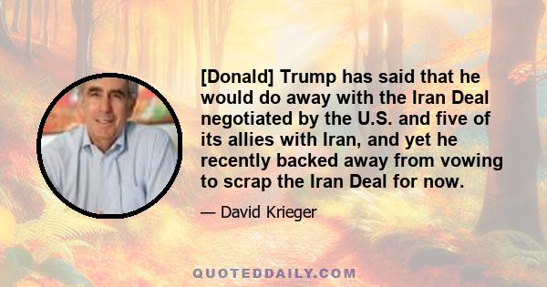 [Donald] Trump has said that he would do away with the Iran Deal negotiated by the U.S. and five of its allies with Iran, and yet he recently backed away from vowing to scrap the Iran Deal for now.