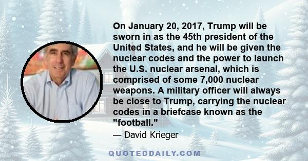 On January 20, 2017, Trump will be sworn in as the 45th president of the United States, and he will be given the nuclear codes and the power to launch the U.S. nuclear arsenal, which is comprised of some 7,000 nuclear