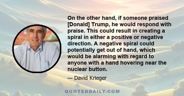 On the other hand, if someone praised [Donald] Trump, he would respond with praise. This could result in creating a spiral in either a positive or negative direction. A negative spiral could potentially get out of hand, 