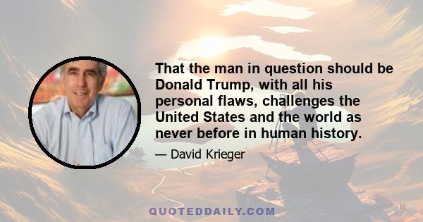 That the man in question should be Donald Trump, with all his personal flaws, challenges the United States and the world as never before in human history.