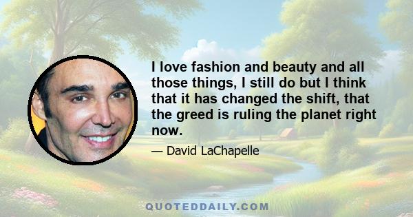 I love fashion and beauty and all those things, I still do but I think that it has changed the shift, that the greed is ruling the planet right now.