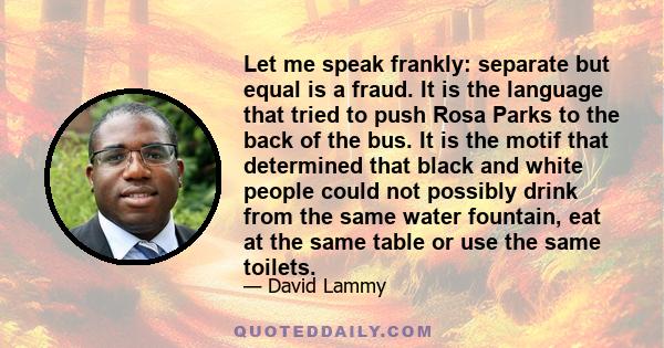 Let me speak frankly: separate but equal is a fraud. It is the language that tried to push Rosa Parks to the back of the bus. It is the motif that determined that black and white people could not possibly drink from the 