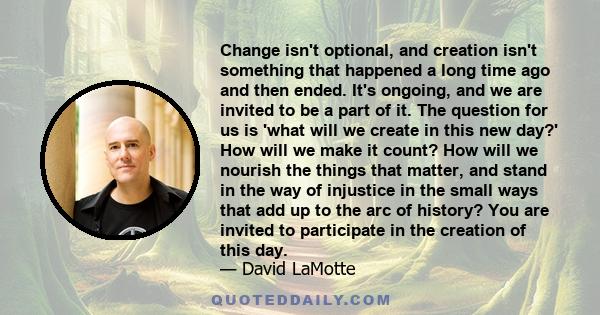 Change isn't optional, and creation isn't something that happened a long time ago and then ended. It's ongoing, and we are invited to be a part of it. The question for us is 'what will we create in this new day?' How